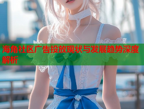 海角社区广告投放现状与发展趋势深度解析  第2张