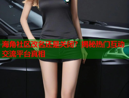 海角社区改名还是关闭？揭秘热门互动交流平台真相  第1张