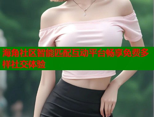 海角社区智能匹配互动平台畅享免费多样社交体验  第1张