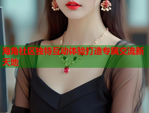 海角社区独特互动体验打造专属交流新天地  第1张