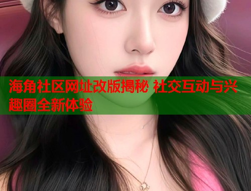 海角社区网址改版揭秘 社交互动与兴趣圈全新体验  第1张