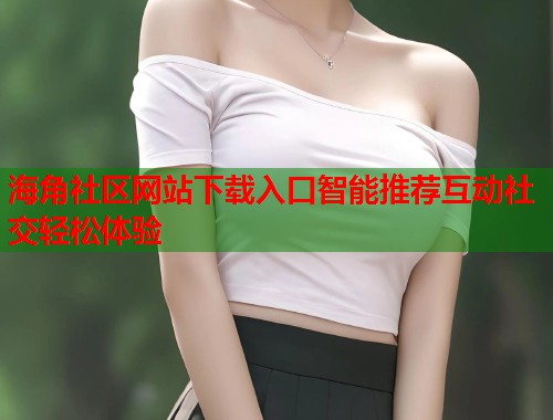 海角社区网站下载入口智能推荐互动社交轻松体验  第1张