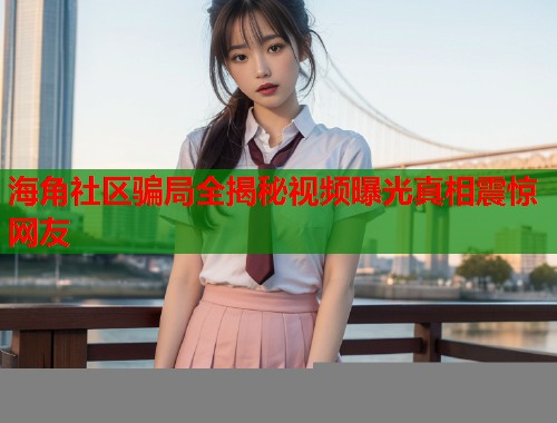 海角社区骗局全揭秘视频曝光真相震惊网友  第1张