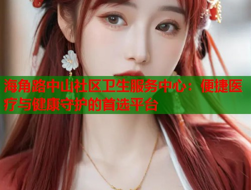 海角路中山社区卫生服务中心：便捷医疗与健康守护的首选平台  第1张