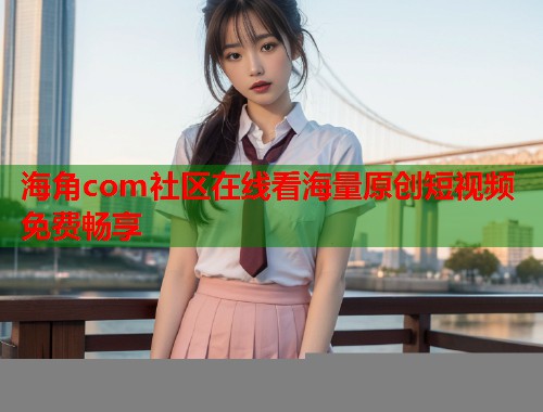 海角com社区在线看海量原创短视频免费畅享  第1张