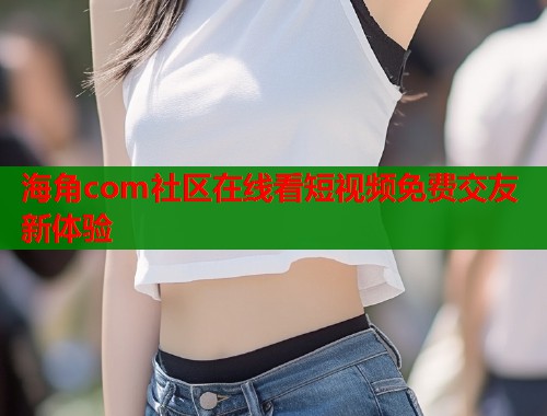 海角com社区在线看短视频免费交友新体验  第1张