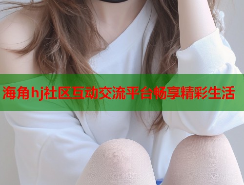 海角hj社区互动交流平台畅享精彩生活  第1张