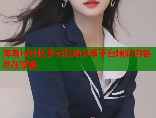 海角hj社区多元互动分享平台精彩内容尽在掌握  第1张
