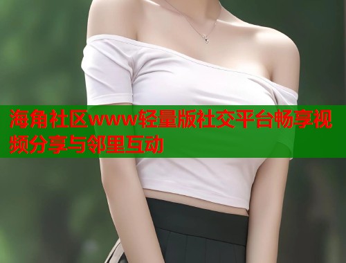 海角社区www轻量版社交平台畅享视频分享与邻里互动  第2张
