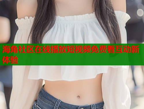 海角社区在线播放短视频免费看互动新体验  第1张