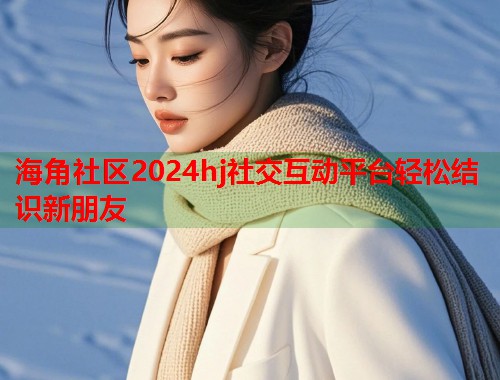 海角社区2024hj社交互动平台轻松结识新朋友  第1张