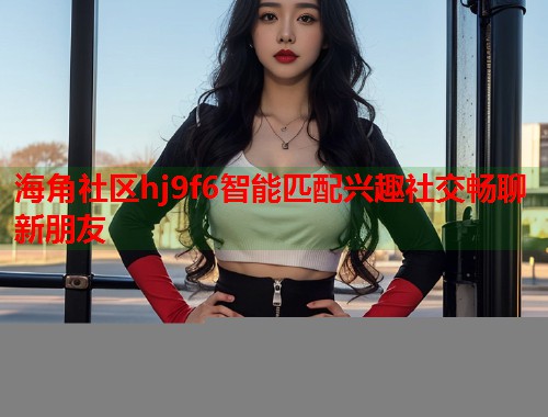 海角社区hj9f6智能匹配兴趣社交畅聊新朋友  第1张