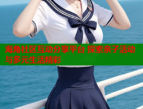 海角社区互动分享平台 探索亲子活动与多元生活精彩  第1张
