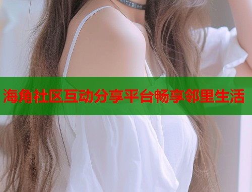 海角社区互动分享平台畅享邻里生活  第1张
