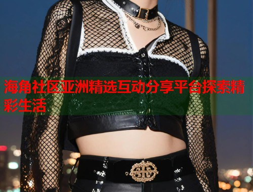 海角社区亚洲精选互动分享平台探索精彩生活  第1张
