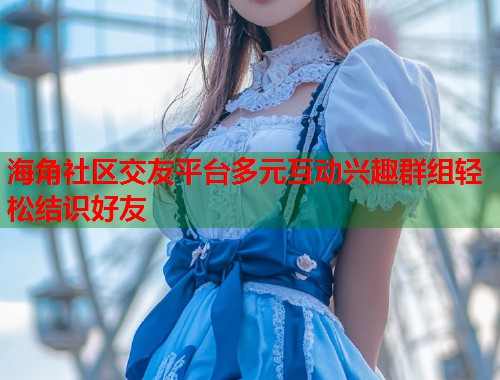 海角社区交友平台多元互动兴趣群组轻松结识好友  第2张