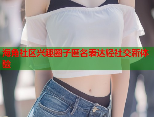海角社区兴趣圈子匿名表达轻社交新体验  第1张
