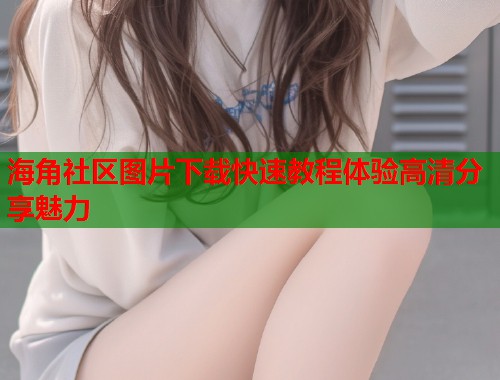 海角社区图片下载快速教程体验高清分享魅力  第1张