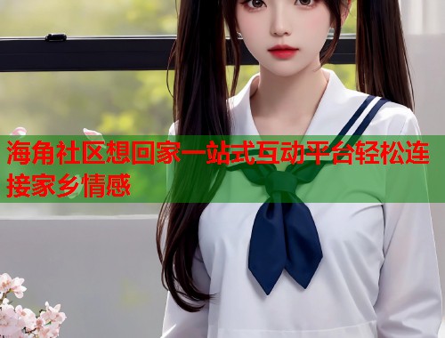 海角社区想回家一站式互动平台轻松连接家乡情感  第2张