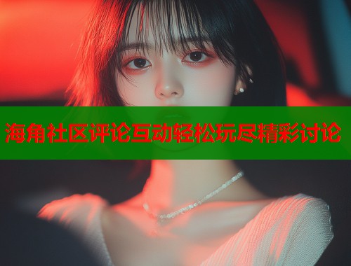 海角社区评论互动轻松玩尽精彩讨论  第1张