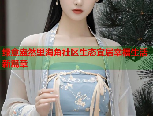 绿意盎然里海角社区生态宜居幸福生活新篇章  第1张